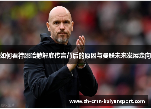 如何看待滕哈赫解雇传言背后的原因与曼联未来发展走向