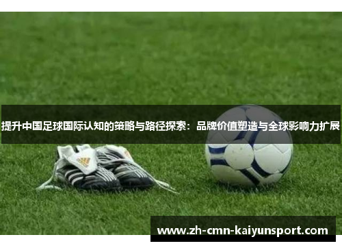 提升中国足球国际认知的策略与路径探索:品牌价值塑造与全球影响力扩展 提升中国足球国际认知的策略与路径探索:品牌价值塑造与全球影响力扩展