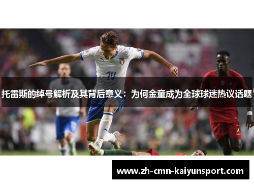 托雷斯的绰号解析及其背后意义:为何金童成为全球球迷热议话题 托雷斯的绰号解析及其背后意义:为何金童成为全球球迷热议话题