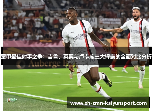 意甲最佳射手之争:吉鲁、莱奥与卢卡库三大锋霸的全面对比分析 意甲最佳射手之争:吉鲁、莱奥与卢卡库三大锋霸的全面对比分析