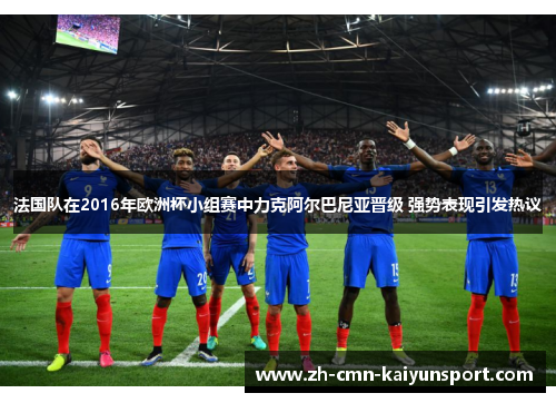 法国队在2016年欧洲杯小组赛中力克阿尔巴尼亚晋级 强势表现引发热议 法国队在2016年欧洲杯小组赛中力克阿尔巴尼亚晋级 强势表现引发热议