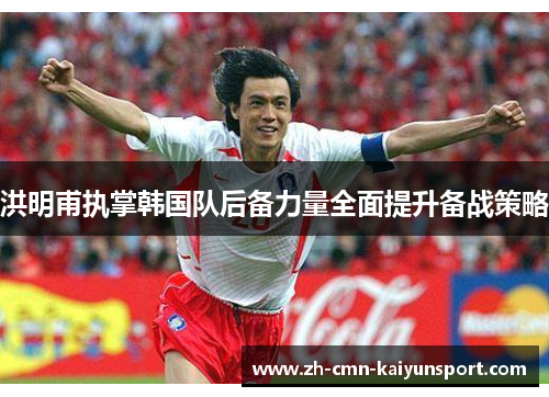 洪明甫执掌韩国队后备力量全面提升备战策略