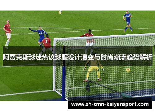 阿贾克斯球迷热议球服设计演变与时尚潮流趋势解析